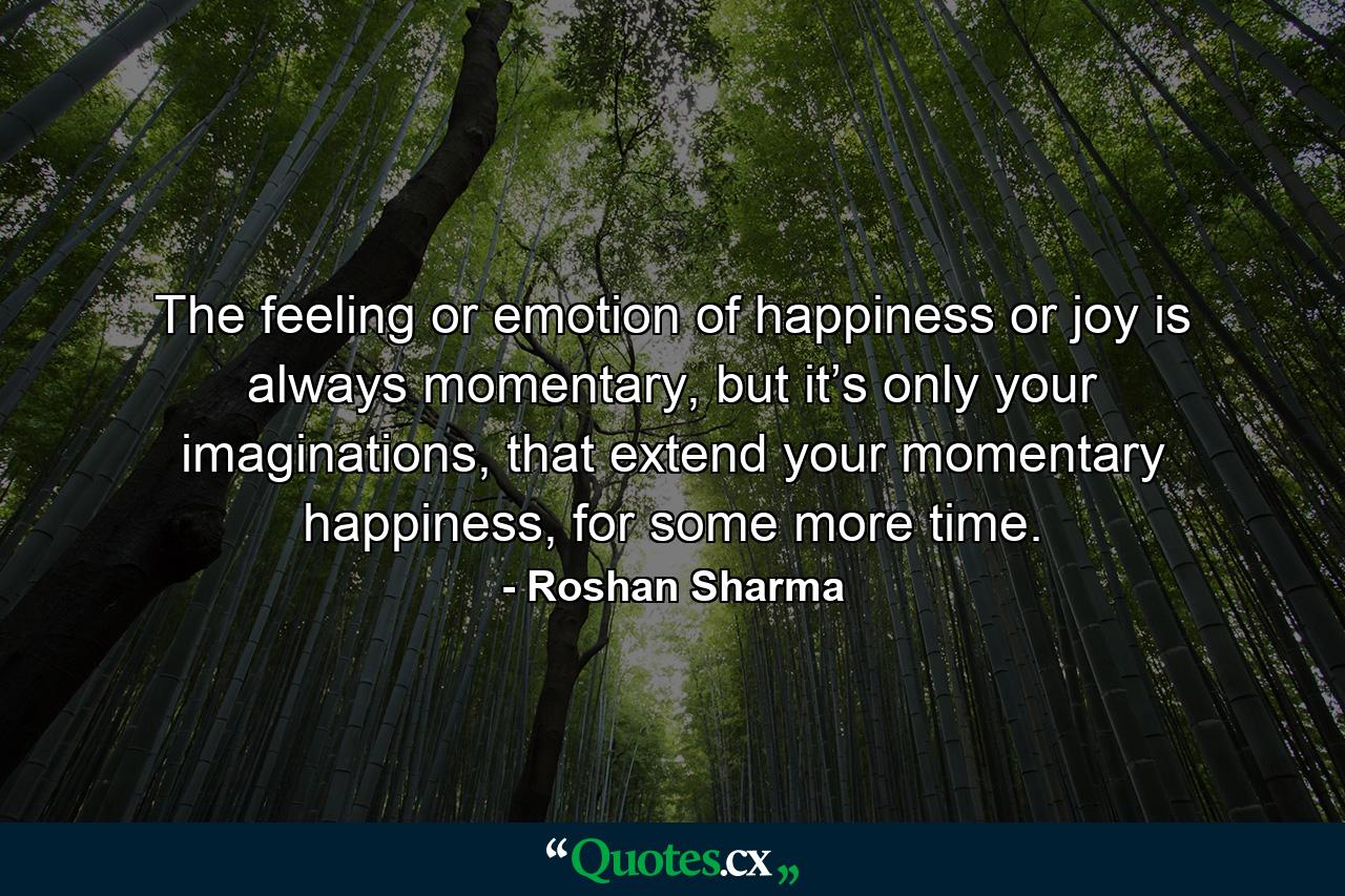 The feeling or emotion of happiness or joy is always momentary, but it’s only your imaginations, that extend your momentary happiness, for some more time. - Quote by Roshan Sharma