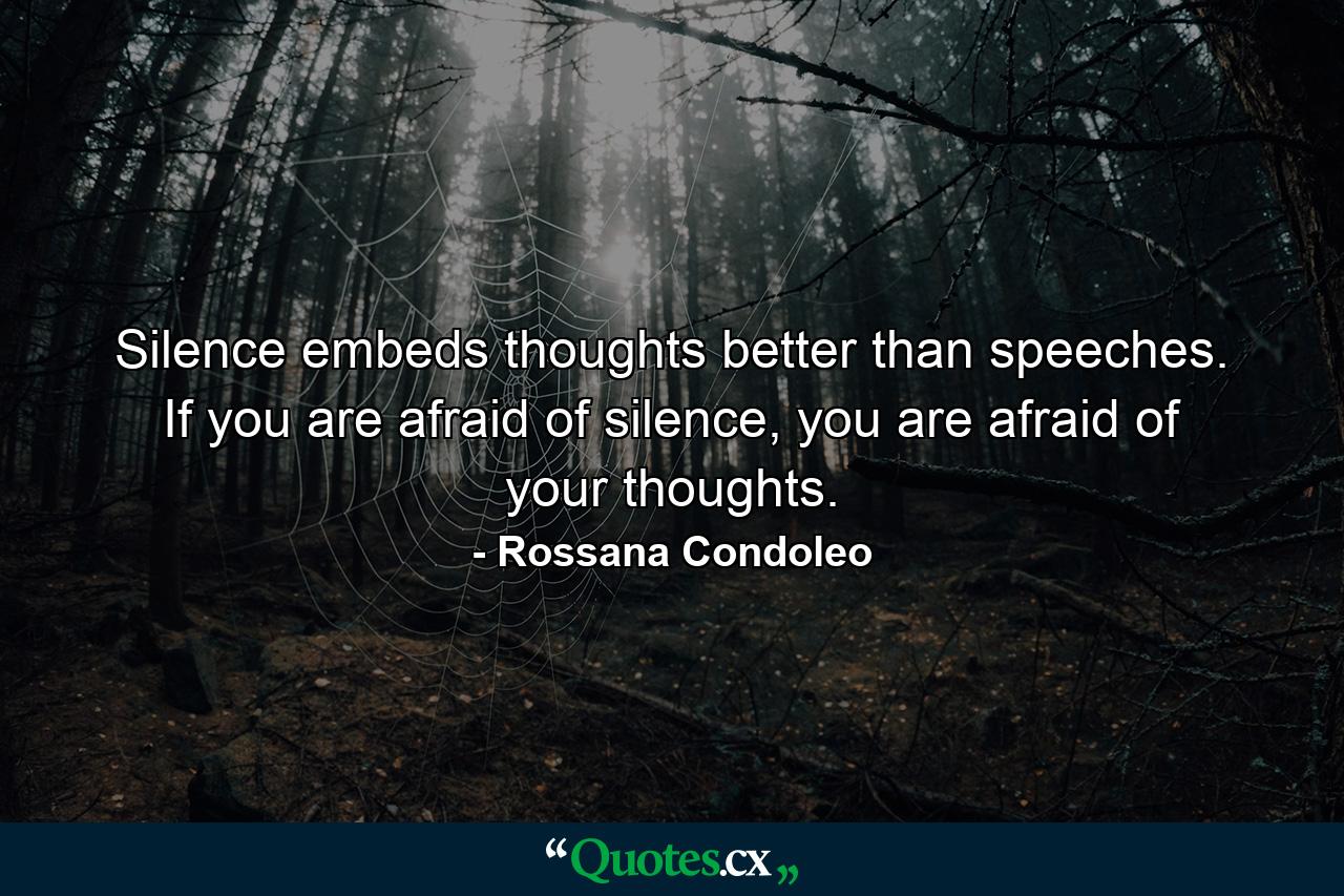 Silence embeds thoughts better than speeches. If you are afraid of silence, you are afraid of your thoughts. - Quote by Rossana Condoleo