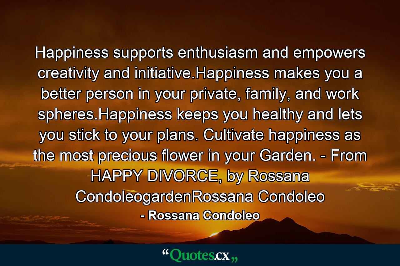 Happiness supports enthusiasm and empowers creativity and initiative.Happiness makes you a better person in your private, family, and work spheres.Happiness keeps you healthy and lets you stick to your plans. Cultivate happiness as the most precious flower in your Garden. - From HAPPY DIVORCE, by Rossana CondoleogardenRossana Condoleo - Quote by Rossana Condoleo