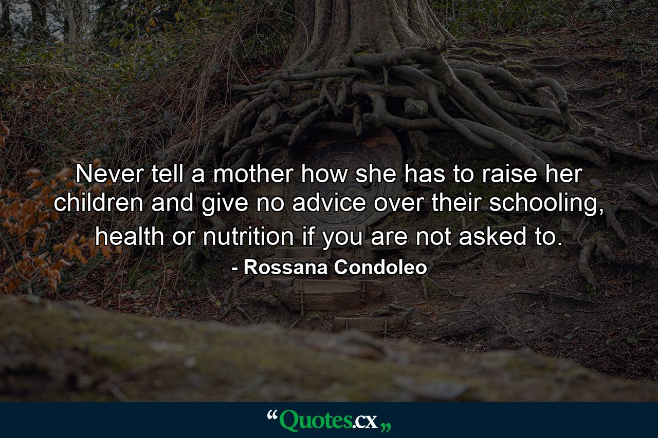 Never tell a mother how she has to raise her children and give no advice over their schooling, health or nutrition if you are not asked to. - Quote by Rossana Condoleo