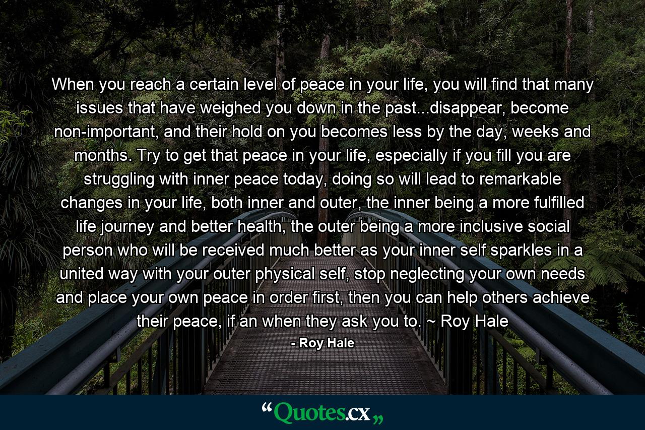 When you reach a certain level of peace in your life, you will find that many issues that have weighed you down in the past...disappear, become non-important, and their hold on you becomes less by the day, weeks and months. Try to get that peace in your life, especially if you fill you are struggling with inner peace today, doing so will lead to remarkable changes in your life, both inner and outer, the inner being a more fulfilled life journey and better health, the outer being a more inclusive social person who will be received much better as your inner self sparkles in a united way with your outer physical self, stop neglecting your own needs and place your own peace in order first, then you can help others achieve their peace, if an when they ask you to. ~ Roy Hale - Quote by Roy Hale