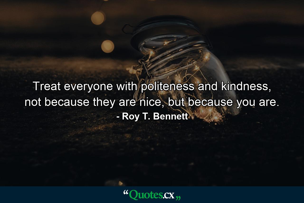 Treat everyone with politeness and kindness, not because they are nice, but because you are. - Quote by Roy T. Bennett