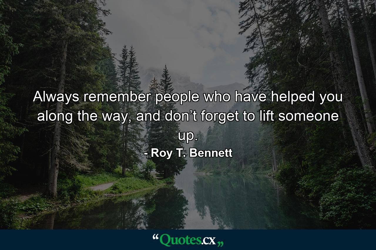 Always remember people who have helped you along the way, and don’t forget to lift someone up. - Quote by Roy T. Bennett