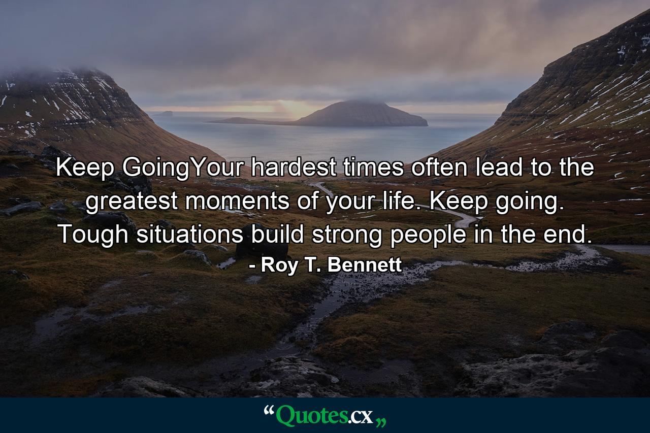 Keep GoingYour hardest times often lead to the greatest moments of your life. Keep going. Tough situations build strong people in the end. - Quote by Roy T. Bennett