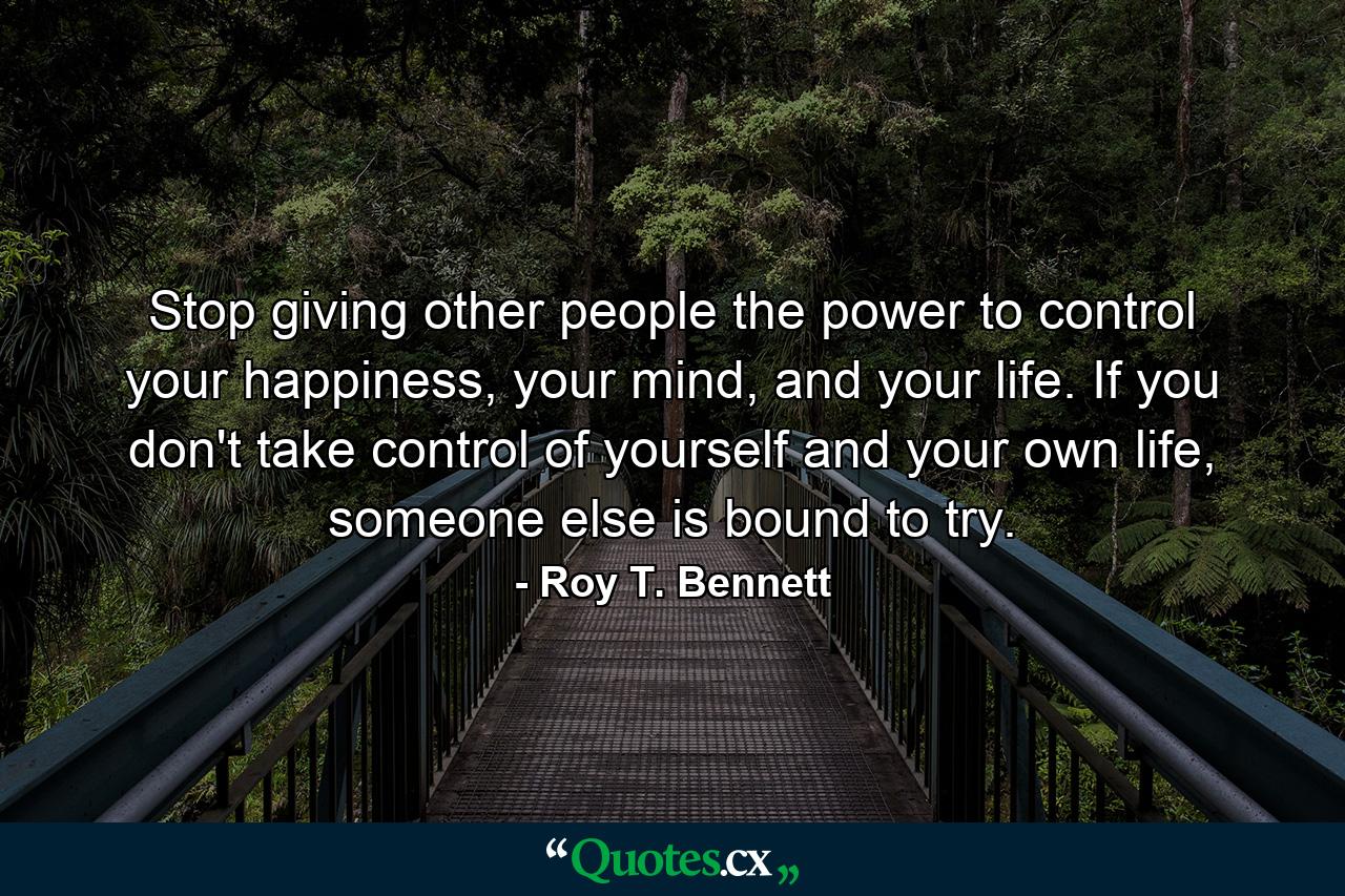 Stop giving other people the power to control your happiness, your mind, and your life. If you don't take control of yourself and your own life, someone else is bound to try. - Quote by Roy T. Bennett