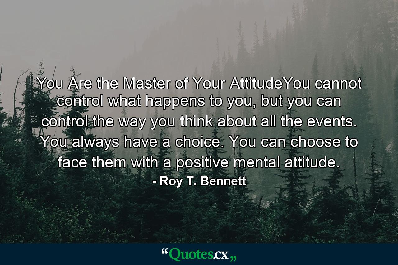 You Are the Master of Your AttitudeYou cannot control what happens to you, but you can control the way you think about all the events. You always have a choice. You can choose to face them with a positive mental attitude. - Quote by Roy T. Bennett