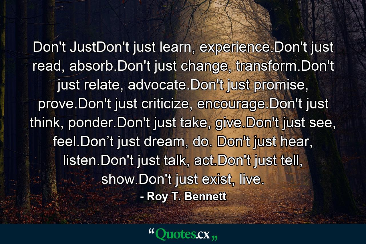 Don't JustDon't just learn, experience.Don't just read, absorb.Don't just change, transform.Don't just relate, advocate.Don't just promise, prove.Don't just criticize, encourage.Don't just think, ponder.Don't just take, give.Don't just see, feel.Don’t just dream, do. Don't just hear, listen.Don't just talk, act.Don't just tell, show.Don't just exist, live. - Quote by Roy T. Bennett