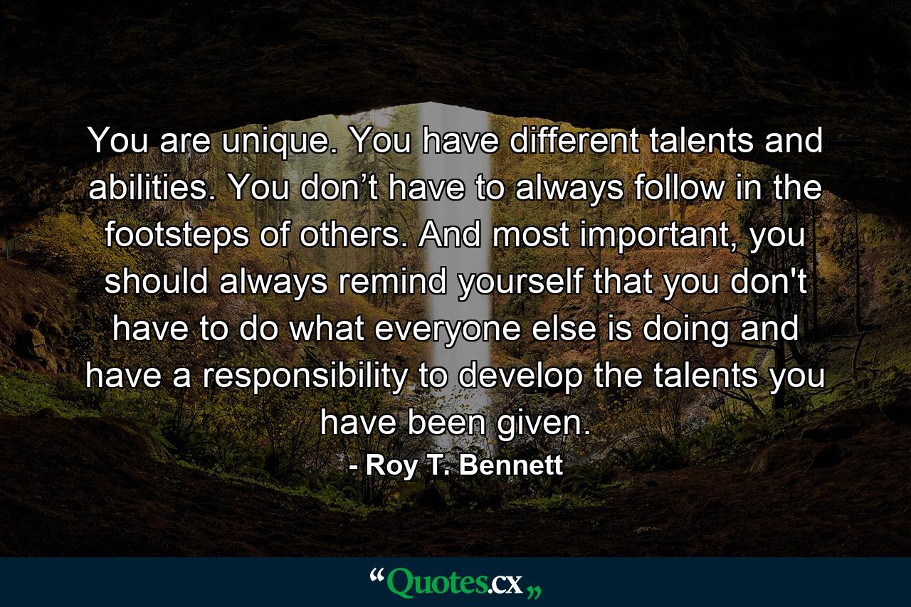 You are unique. You have different talents and abilities. You don’t have to always follow in the footsteps of others. And most important, you should always remind yourself that you don't have to do what everyone else is doing and have a responsibility to develop the talents you have been given. - Quote by Roy T. Bennett