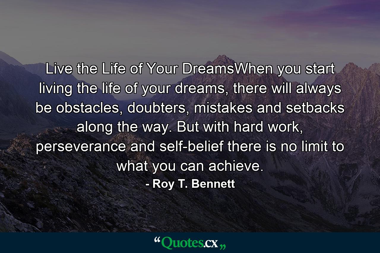 Live the Life of Your DreamsWhen you start living the life of your dreams, there will always be obstacles, doubters, mistakes and setbacks along the way. But with hard work, perseverance and self-belief there is no limit to what you can achieve. - Quote by Roy T. Bennett