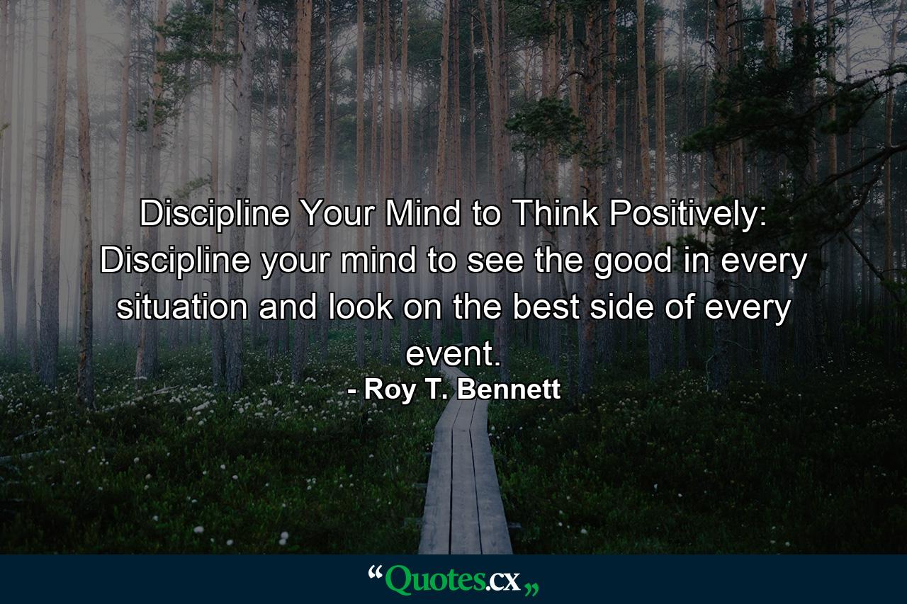 Discipline Your Mind to Think Positively: Discipline your mind to see the good in every situation and look on the best side of every event. - Quote by Roy T. Bennett