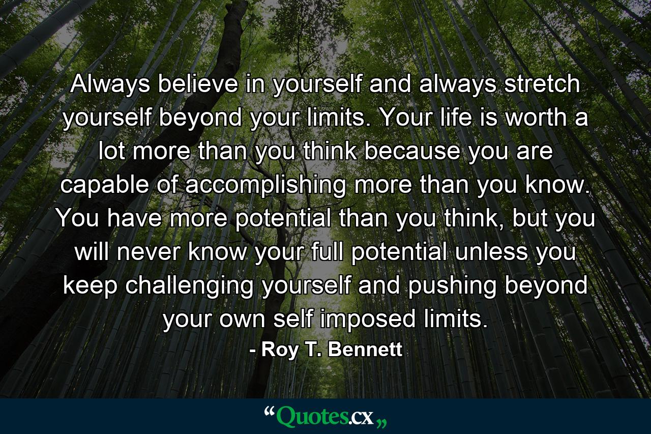 Always believe in yourself and always stretch yourself beyond your limits. Your life is worth a lot more than you think because you are capable of accomplishing more than you know. You have more potential than you think, but you will never know your full potential unless you keep challenging yourself and pushing beyond your own self imposed limits. - Quote by Roy T. Bennett