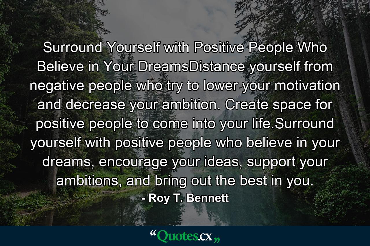 Surround Yourself with Positive People Who Believe in Your DreamsDistance yourself from negative people who try to lower your motivation and decrease your ambition. Create space for positive people to come into your life.Surround yourself with positive people who believe in your dreams, encourage your ideas, support your ambitions, and bring out the best in you. - Quote by Roy T. Bennett