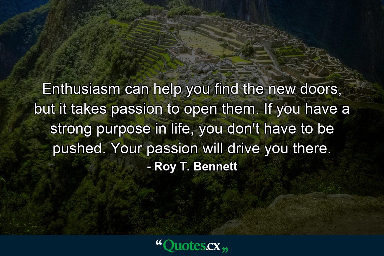 Enthusiasm can help you find the new doors, but it takes passion to open them. If you have a strong purpose in life, you don't have to be pushed. Your passion will drive you there. - Quote by Roy T. Bennett