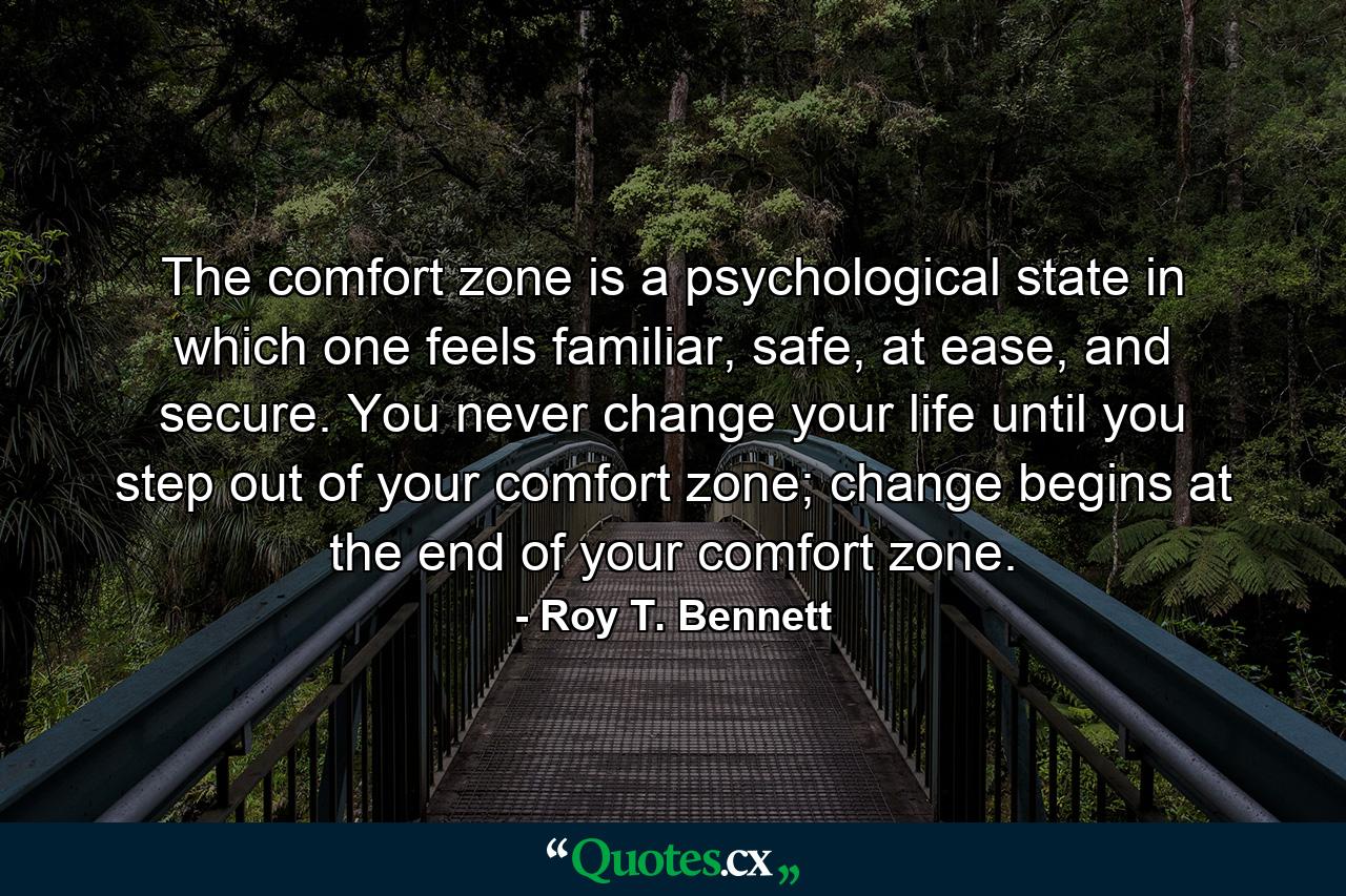 The comfort zone is a psychological state in which one feels familiar, safe, at ease, and secure. You never change your life until you step out of your comfort zone; change begins at the end of your comfort zone. - Quote by Roy T. Bennett