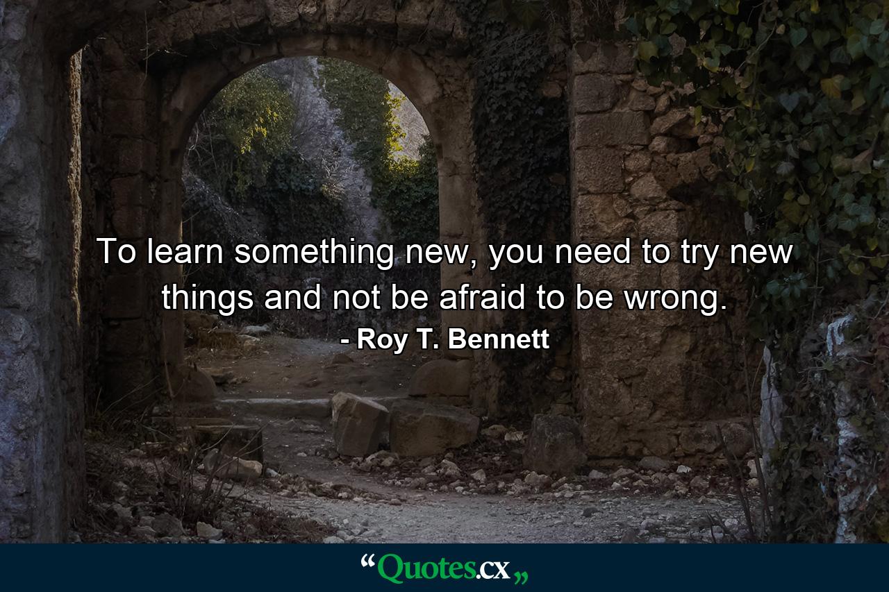 To learn something new, you need to try new things and not be afraid to be wrong. - Quote by Roy T. Bennett