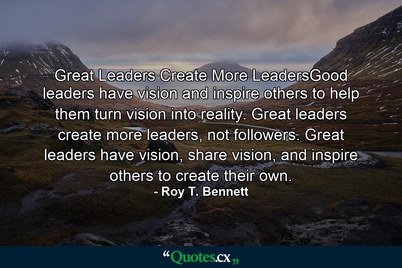 Great Leaders Create More LeadersGood leaders have vision and inspire others to help them turn vision into reality. Great leaders create more leaders, not followers. Great leaders have vision, share vision, and inspire others to create their own. - Quote by Roy T. Bennett