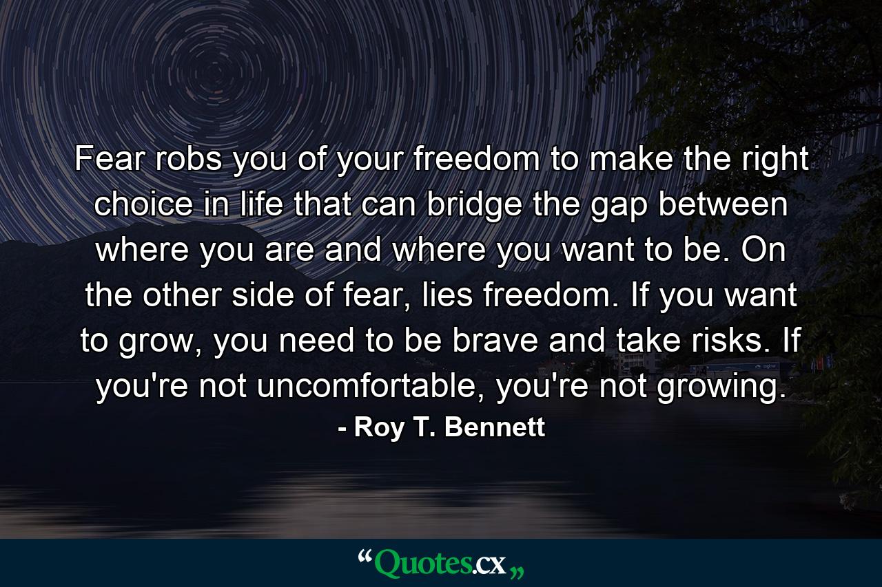 Fear robs you of your freedom to make the right choice in life that can bridge the gap between where you are and where you want to be. On the other side of fear, lies freedom. If you want to grow, you need to be brave and take risks. If you're not uncomfortable, you're not growing. - Quote by Roy T. Bennett