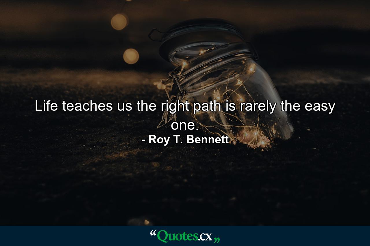 Life teaches us the right path is rarely the easy one. - Quote by Roy T. Bennett