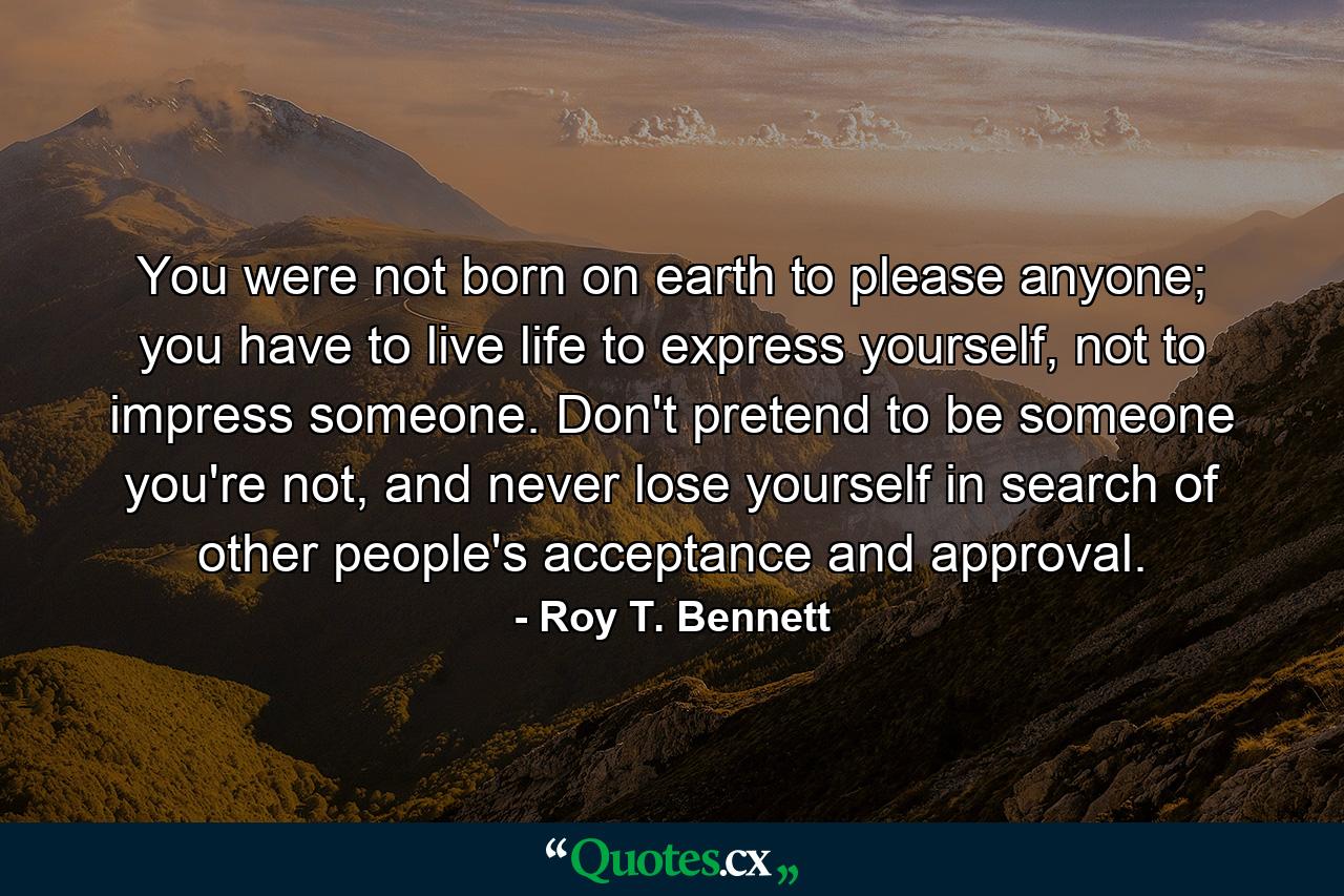 You were not born on earth to please anyone; you have to live life to express yourself, not to impress someone. Don't pretend to be someone you're not, and never lose yourself in search of other people's acceptance and approval. - Quote by Roy T. Bennett