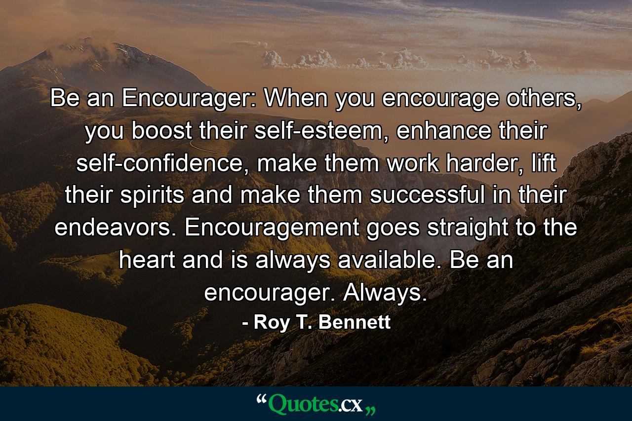 Be an Encourager: When you encourage others, you boost their self-esteem, enhance their self-confidence, make them work harder, lift their spirits and make them successful in their endeavors. Encouragement goes straight to the heart and is always available. Be an encourager. Always. - Quote by Roy T. Bennett