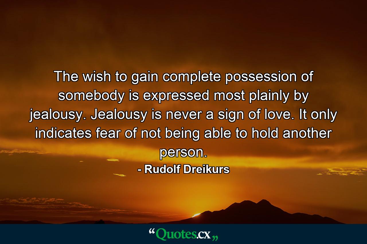 The wish to gain complete possession of somebody is expressed most plainly by jealousy. Jealousy is never a sign of love. It only indicates fear of not being able to hold another person. - Quote by Rudolf Dreikurs