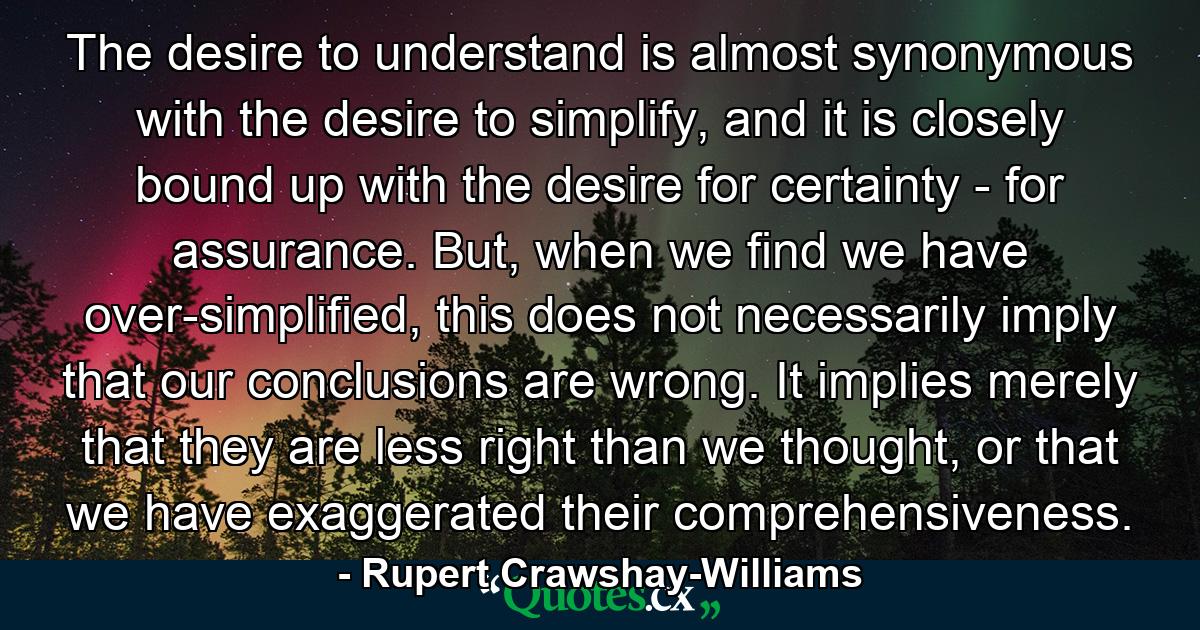 The desire to understand is almost synonymous with the desire to simplify, and it is closely bound up with the desire for certainty - for assurance. But, when we find we have over-simplified, this does not necessarily imply that our conclusions are wrong. It implies merely that they are less right than we thought, or that we have exaggerated their comprehensiveness. - Quote by Rupert Crawshay-Williams