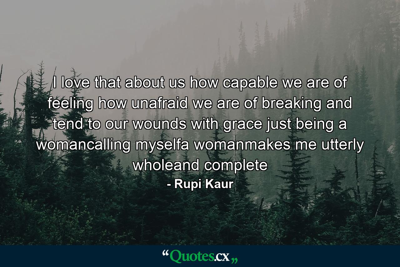 I love that about us how capable we are of feeling how unafraid we are of breaking and tend to our wounds with grace just being a womancalling myselfa womanmakes me utterly wholeand complete - Quote by Rupi Kaur