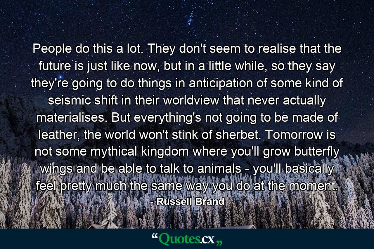 People do this a lot. They don't seem to realise that the future is just like now, but in a little while, so they say they're going to do things in anticipation of some kind of seismic shift in their worldview that never actually materialises. But everything's not going to be made of leather, the world won't stink of sherbet. Tomorrow is not some mythical kingdom where you'll grow butterfly wings and be able to talk to animals - you'll basically feel pretty much the same way you do at the moment. - Quote by Russell Brand