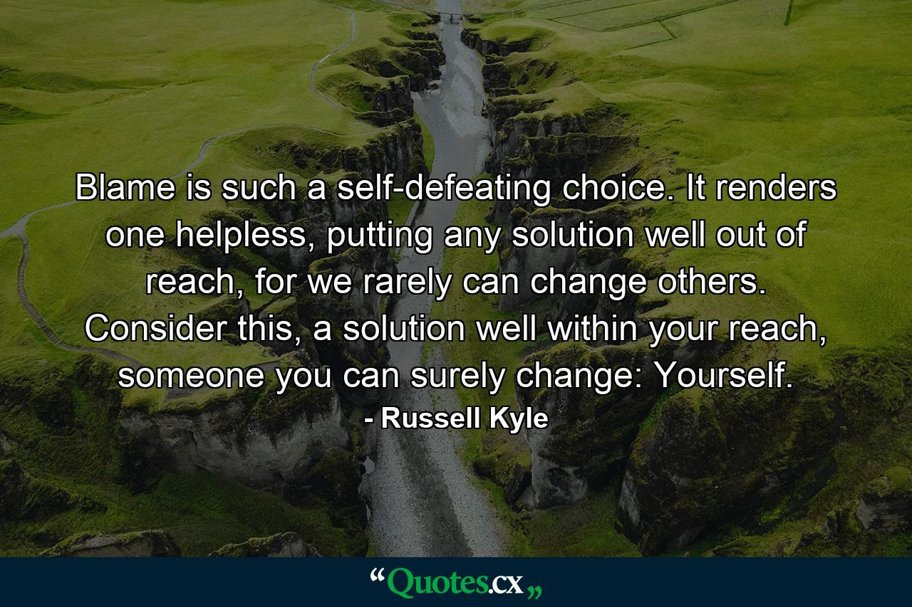 Blame is such a self-defeating choice. It renders one helpless, putting any solution well out of reach, for we rarely can change others. Consider this, a solution well within your reach, someone you can surely change: Yourself. - Quote by Russell Kyle