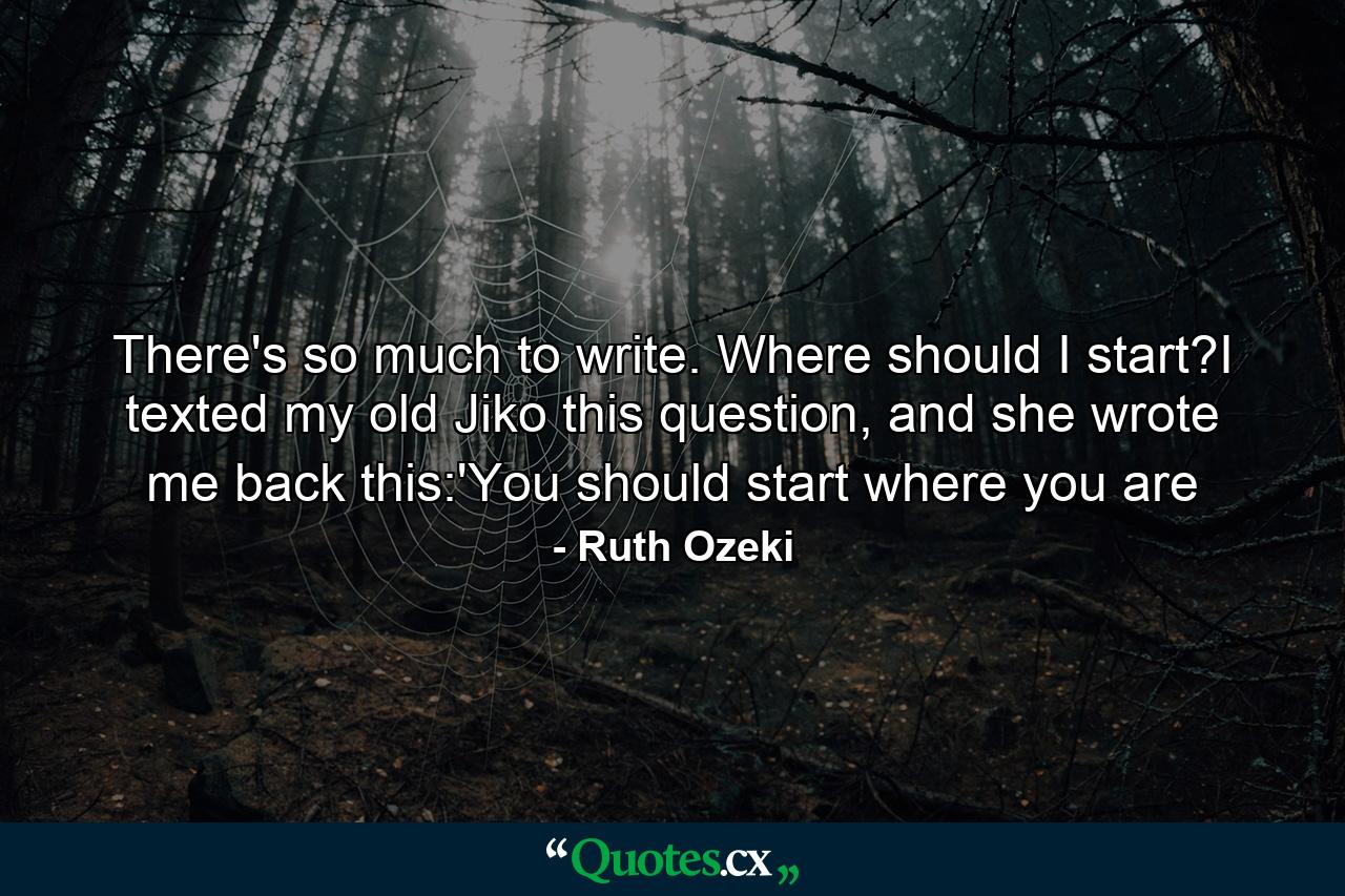 There's so much to write. Where should I start?I texted my old Jiko this question, and she wrote me back this:'You should start where you are - Quote by Ruth Ozeki