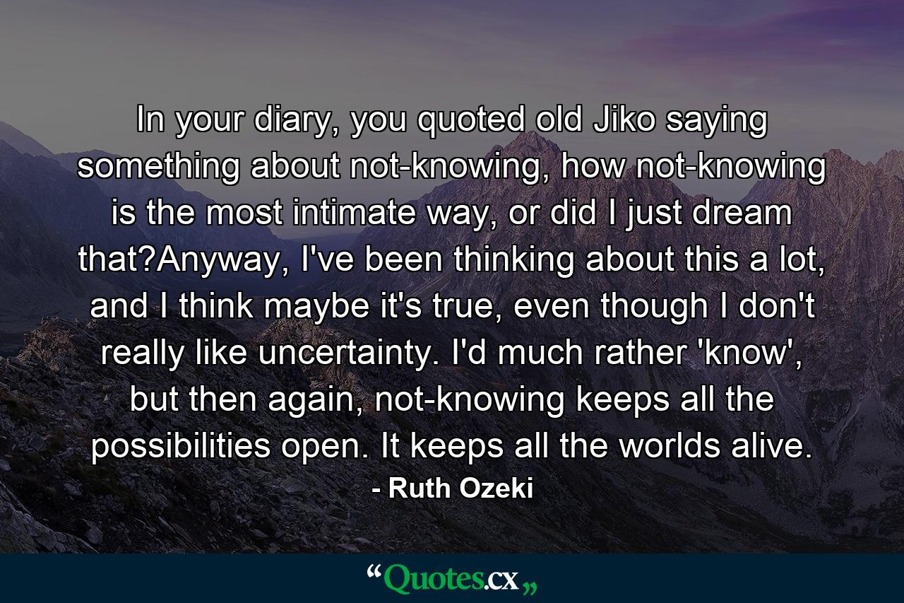 In your diary, you quoted old Jiko saying something about not-knowing, how not-knowing is the most intimate way, or did I just dream that?Anyway, I've been thinking about this a lot, and I think maybe it's true, even though I don't really like uncertainty. I'd much rather 'know', but then again, not-knowing keeps all the possibilities open. It keeps all the worlds alive. - Quote by Ruth Ozeki