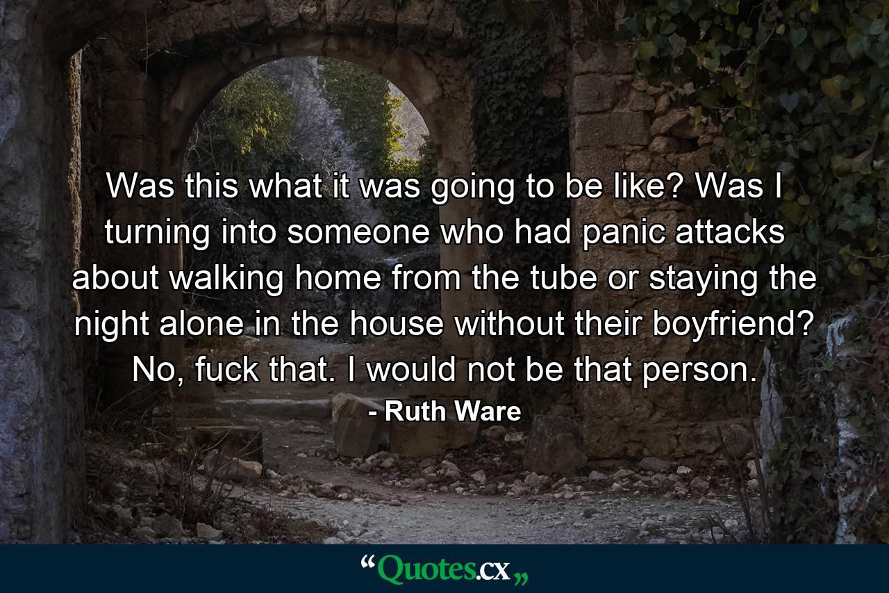 Was this what it was going to be like? Was I turning into someone who had panic attacks about walking home from the tube or staying the night alone in the house without their boyfriend? No, fuck that. I would not be that person. - Quote by Ruth Ware