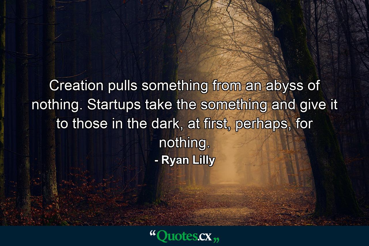 Creation pulls something from an abyss of nothing. Startups take the something and give it to those in the dark, at first, perhaps, for nothing. - Quote by Ryan Lilly