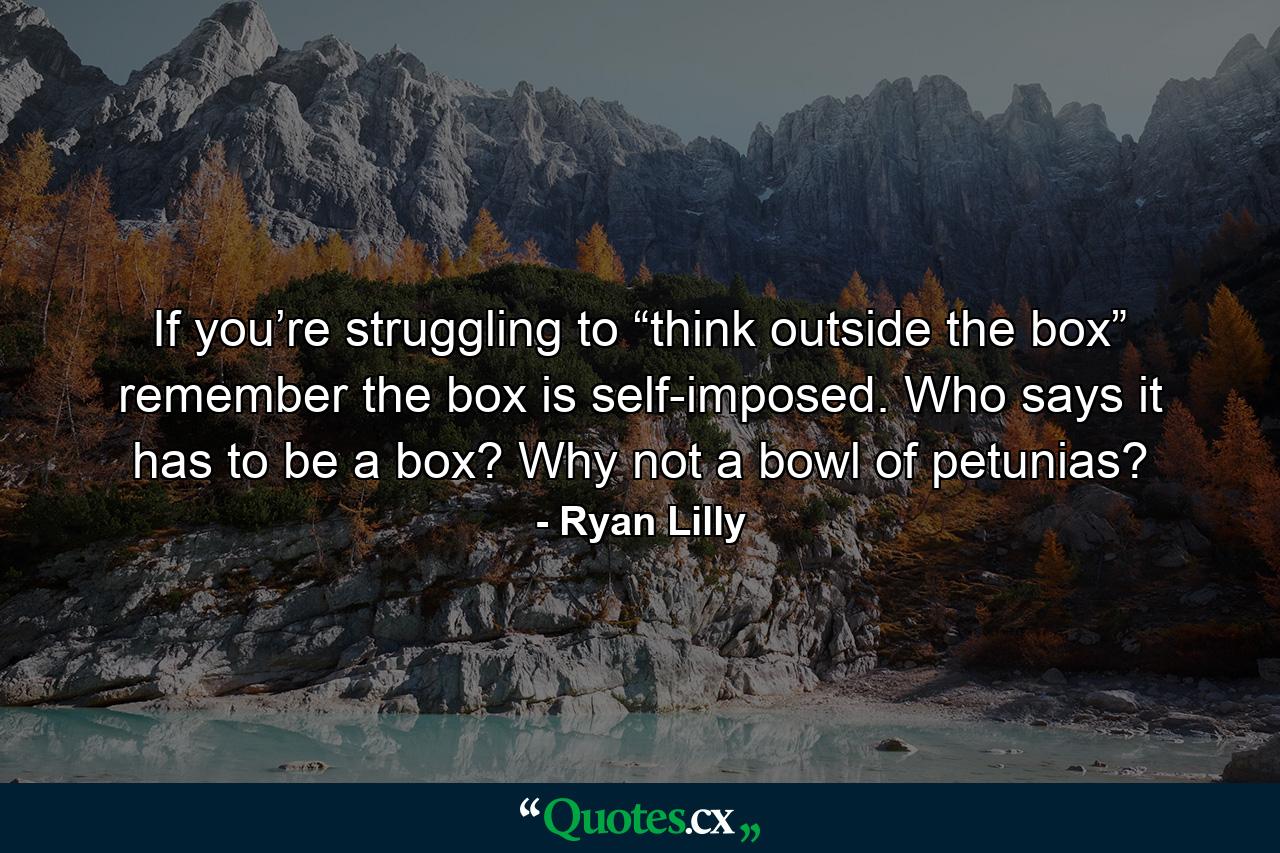 If you’re struggling to “think outside the box” remember the box is self-imposed. Who says it has to be a box? Why not a bowl of petunias? - Quote by Ryan Lilly