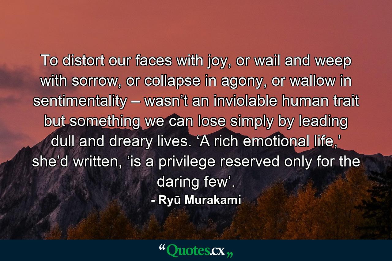 To distort our faces with joy, or wail and weep with sorrow, or collapse in agony, or wallow in sentimentality – wasn’t an inviolable human trait but something we can lose simply by leading dull and dreary lives. ‘A rich emotional life,’ she’d written, ‘is a privilege reserved only for the daring few’. - Quote by Ryū Murakami