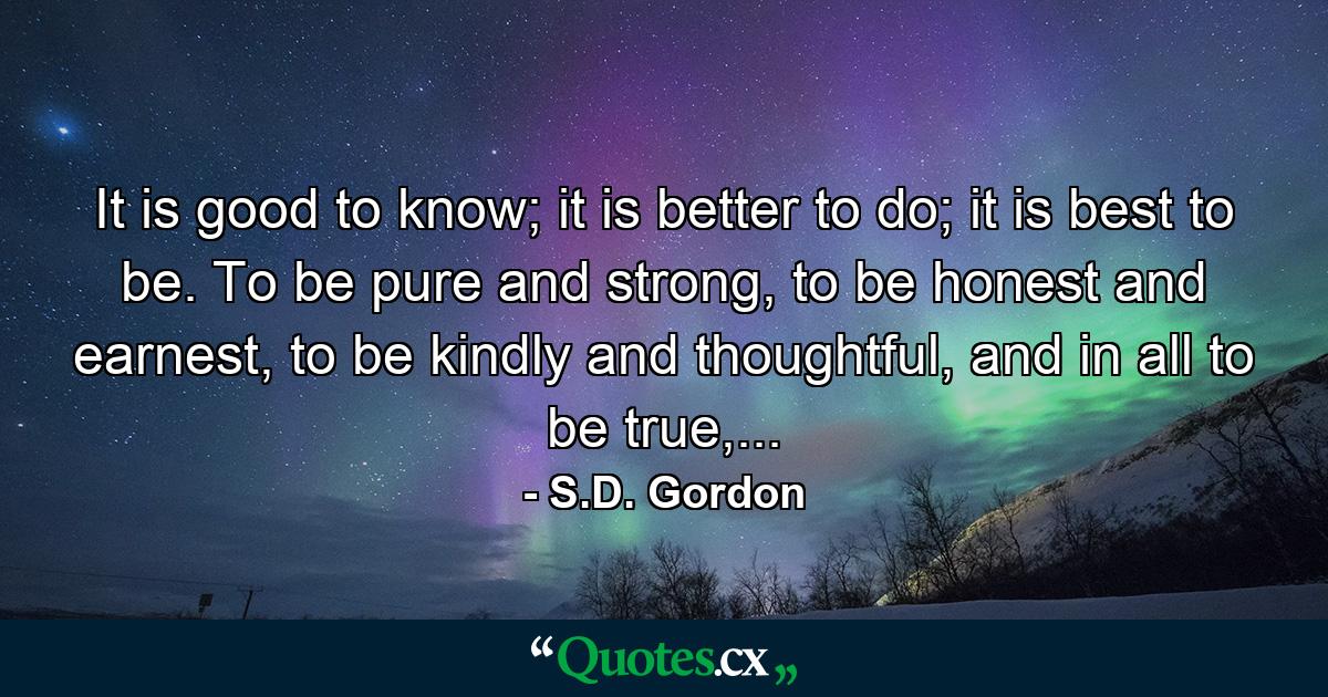 It is good to know; it is better to do; it is best to be. To be pure and strong, to be honest and earnest, to be kindly and thoughtful, and in all to be true,... - Quote by S.D. Gordon