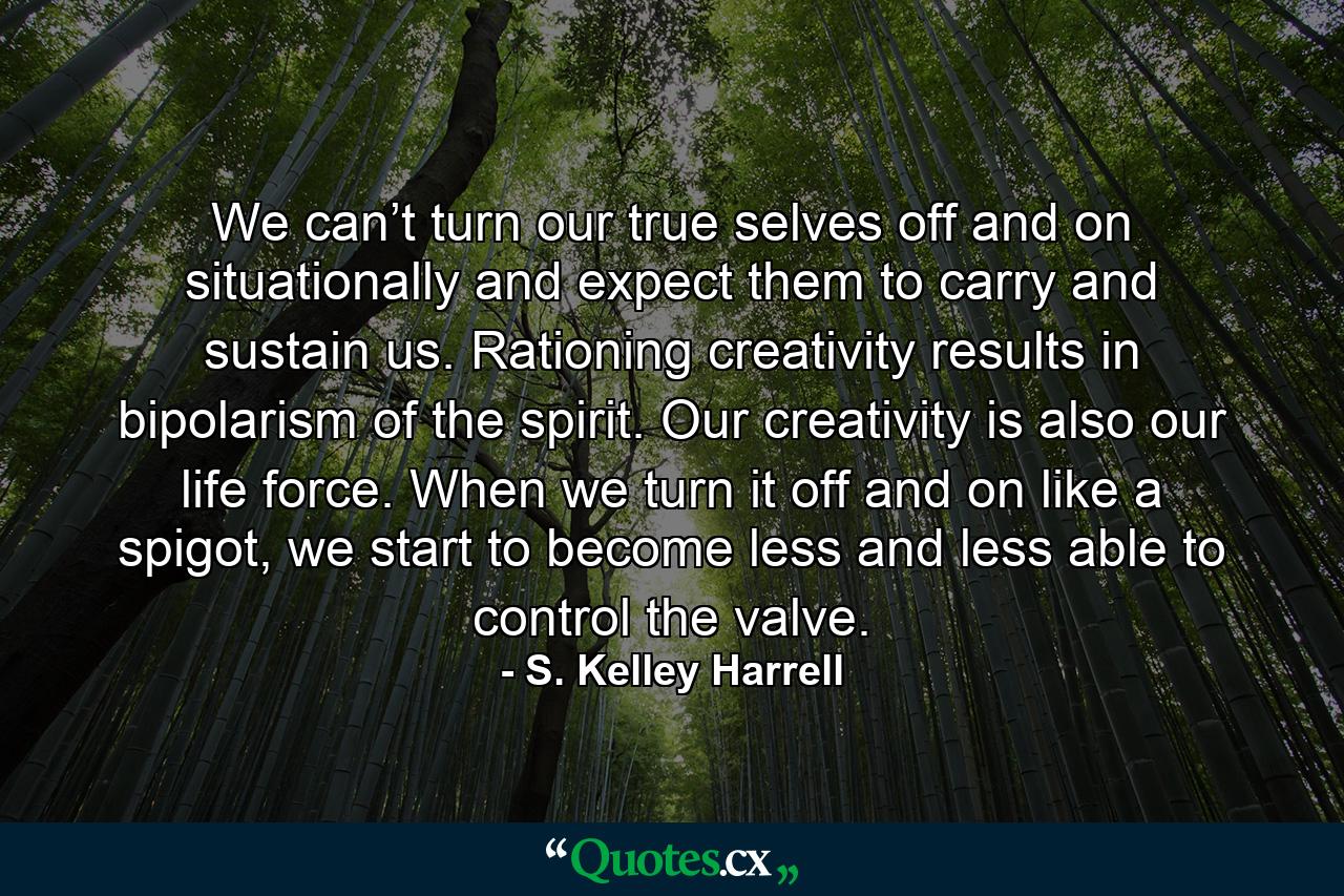 We can’t turn our true selves off and on situationally and expect them to carry and sustain us. Rationing creativity results in bipolarism of the spirit. Our creativity is also our life force. When we turn it off and on like a spigot, we start to become less and less able to control the valve. - Quote by S. Kelley Harrell