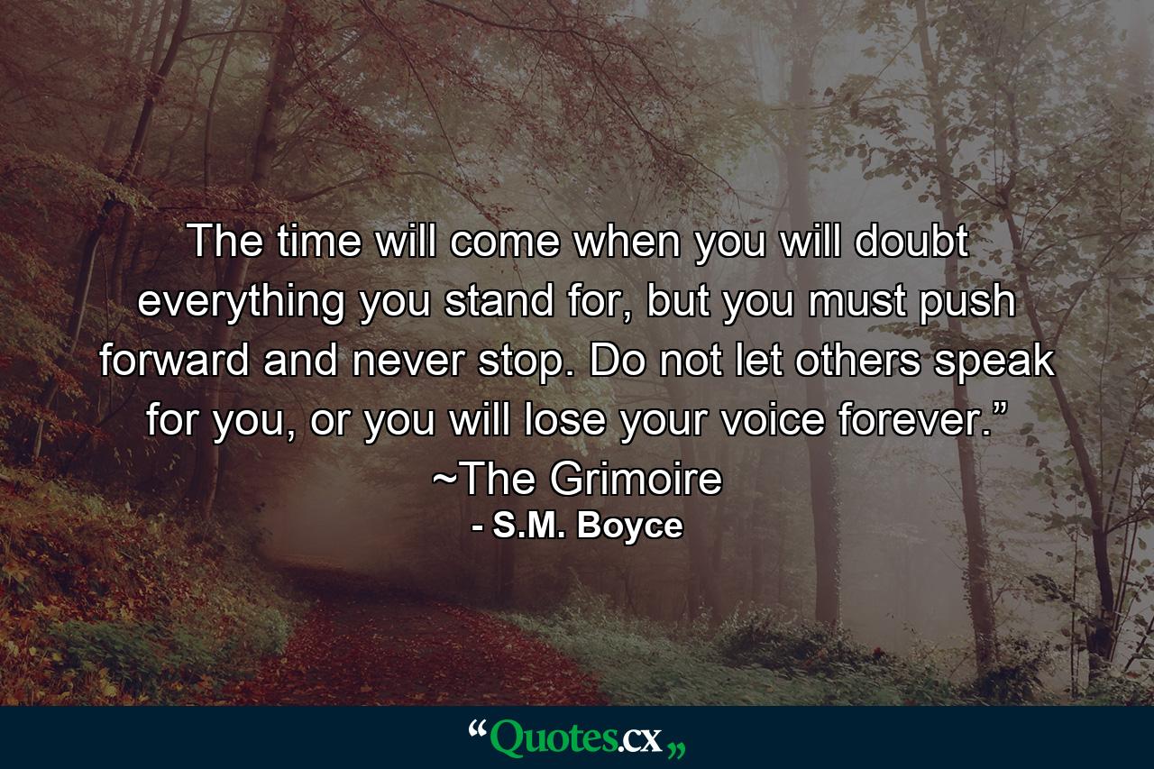 The time will come when you will doubt everything you stand for, but you must push forward and never stop. Do not let others speak for you, or you will lose your voice forever.” ~The Grimoire - Quote by S.M. Boyce