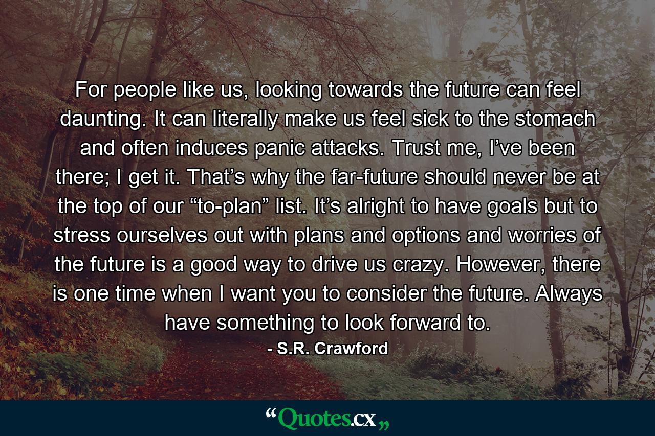 For people like us, looking towards the future can feel daunting. It can literally make us feel sick to the stomach and often induces panic attacks. Trust me, I’ve been there; I get it. That’s why the far-future should never be at the top of our “to-plan” list. It’s alright to have goals but to stress ourselves out with plans and options and worries of the future is a good way to drive us crazy. However, there is one time when I want you to consider the future. Always have something to look forward to. - Quote by S.R. Crawford