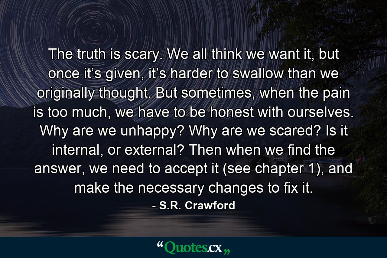 The truth is scary. We all think we want it, but once it’s given, it’s harder to swallow than we originally thought. But sometimes, when the pain is too much, we have to be honest with ourselves. Why are we unhappy? Why are we scared? Is it internal, or external? Then when we find the answer, we need to accept it (see chapter 1), and make the necessary changes to fix it. - Quote by S.R. Crawford