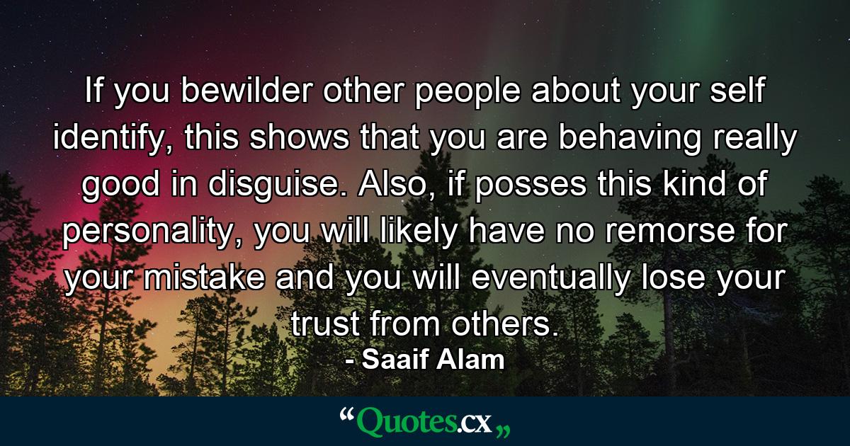 If you bewilder other people about your self identify, this shows that you are behaving really good in disguise. Also, if posses this kind of personality, you will likely have no remorse for your mistake and you will eventually lose your trust from others. - Quote by Saaif Alam