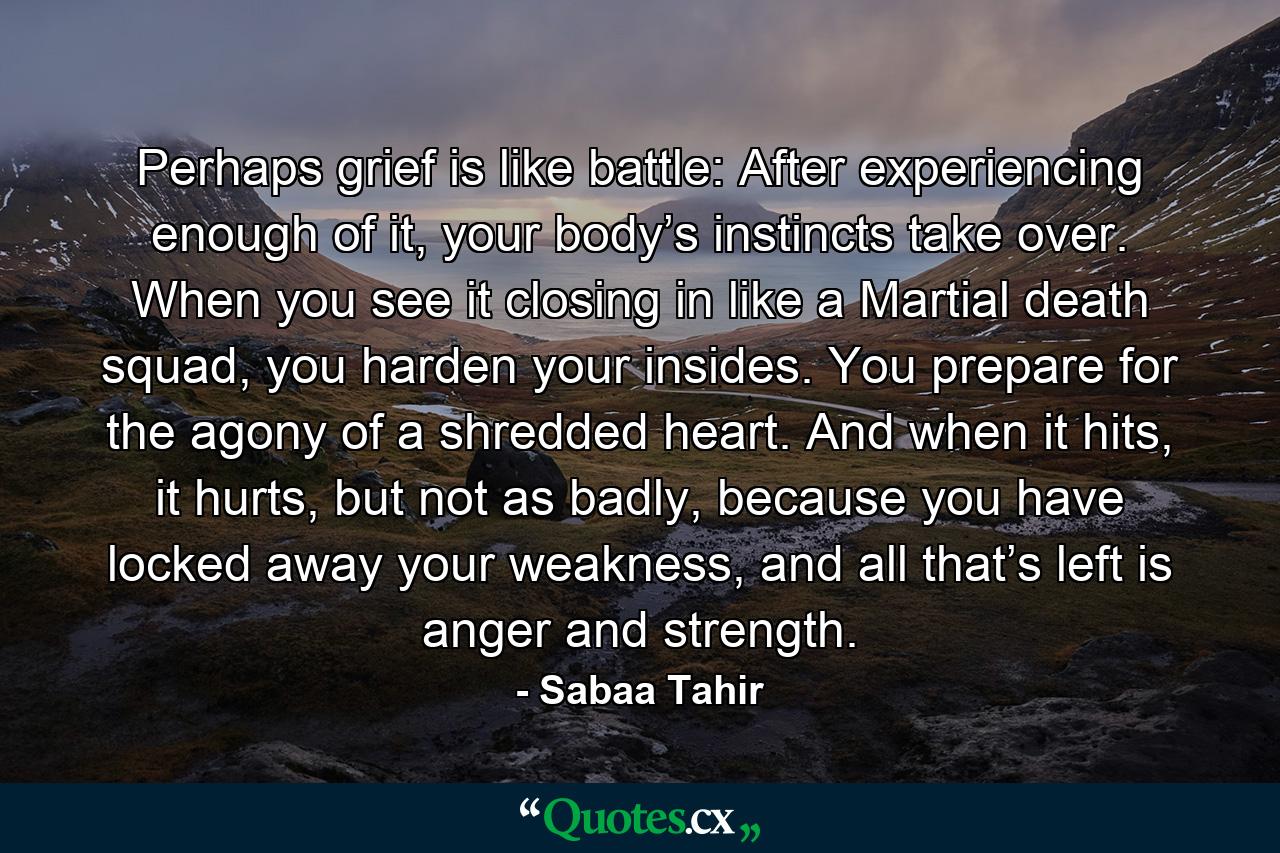 Perhaps grief is like battle: After experiencing enough of it, your body’s instincts take over. When you see it closing in like a Martial death squad, you harden your insides. You prepare for the agony of a shredded heart. And when it hits, it hurts, but not as badly, because you have locked away your weakness, and all that’s left is anger and strength. - Quote by Sabaa Tahir