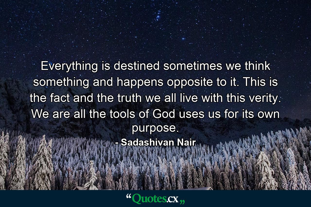 Everything is destined sometimes we think something and happens opposite to it. This is the fact and the truth we all live with this verity. We are all the tools of God uses us for its own purpose. - Quote by Sadashivan Nair