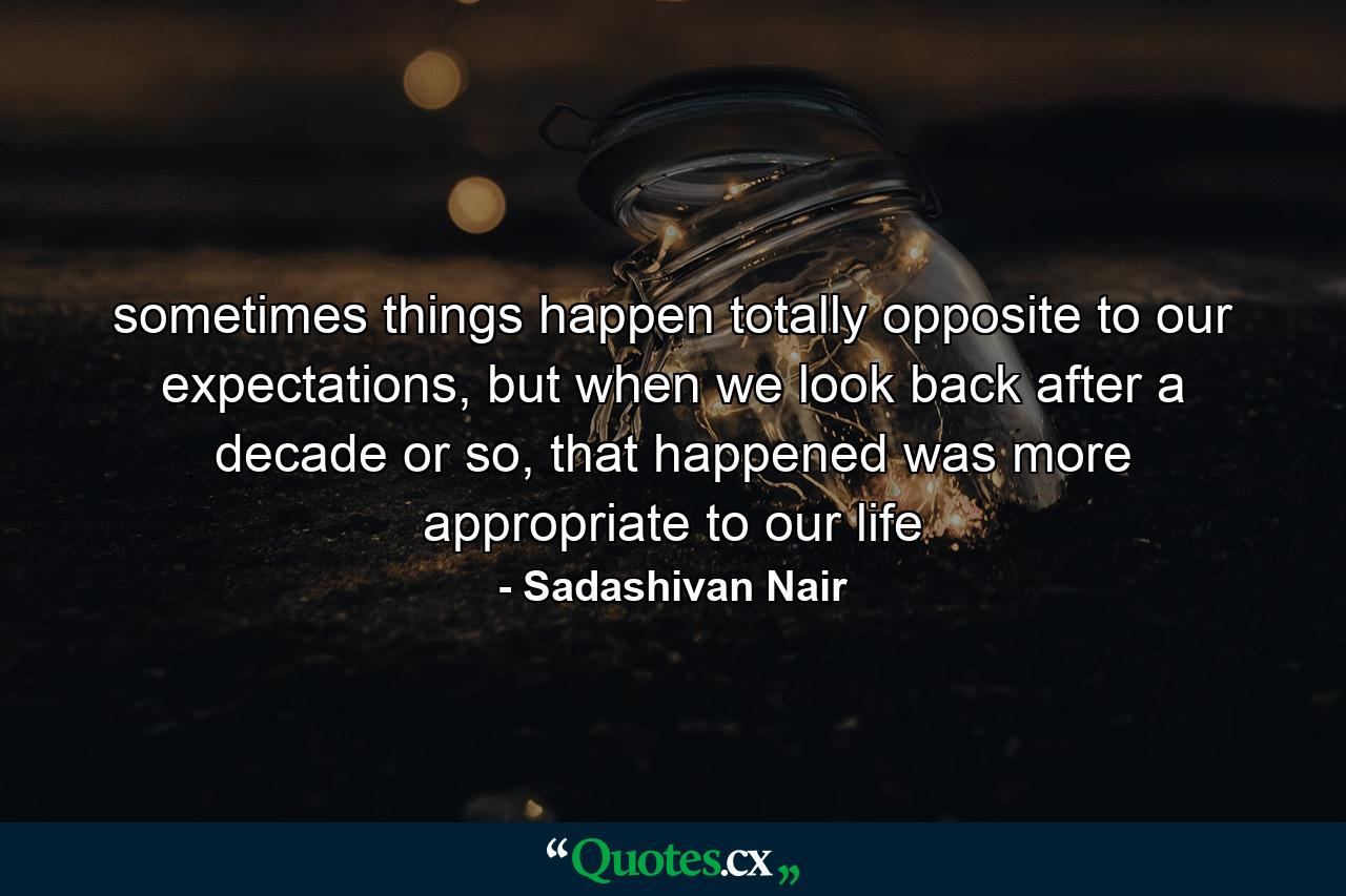 sometimes things happen totally opposite to our expectations, but when we look back after a decade or so, that happened was more appropriate to our life - Quote by Sadashivan Nair