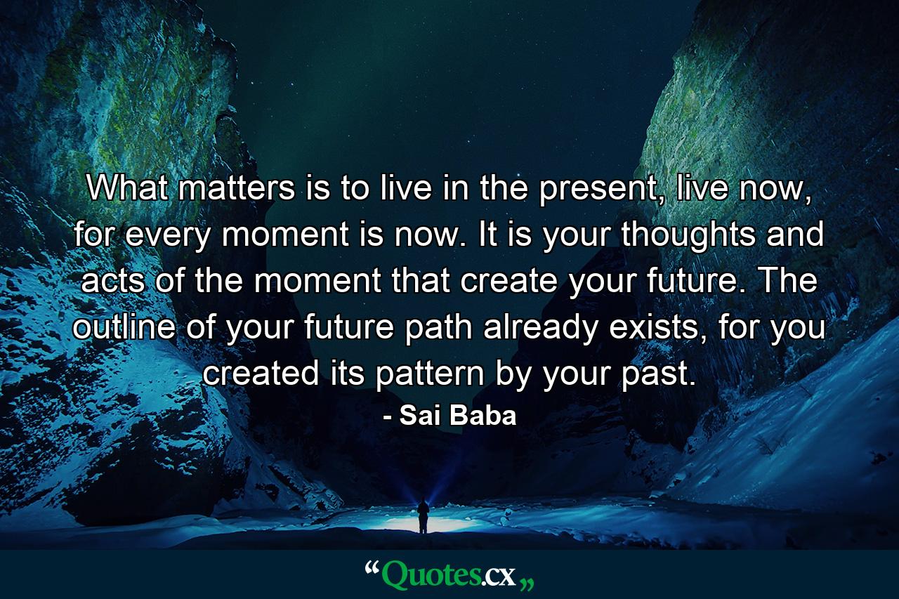 What matters is to live in the present, live now, for every moment is now. It is your thoughts and acts of the moment that create your future. The outline of your future path already exists, for you created its pattern by your past. - Quote by Sai Baba