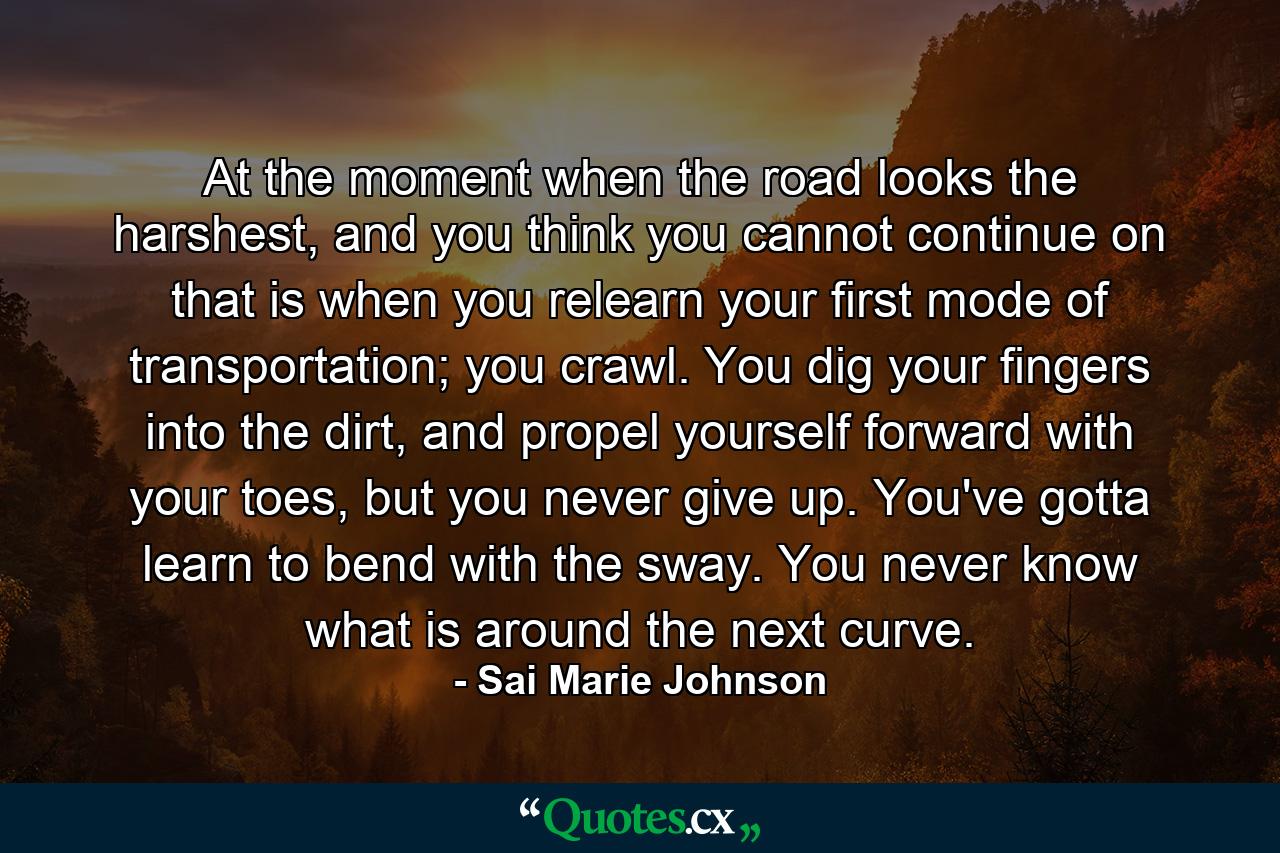 At the moment when the road looks the harshest, and you think you cannot continue on that is when you relearn your first mode of transportation; you crawl. You dig your fingers into the dirt, and propel yourself forward with your toes, but you never give up. You've gotta learn to bend with the sway. You never know what is around the next curve. - Quote by Sai Marie Johnson