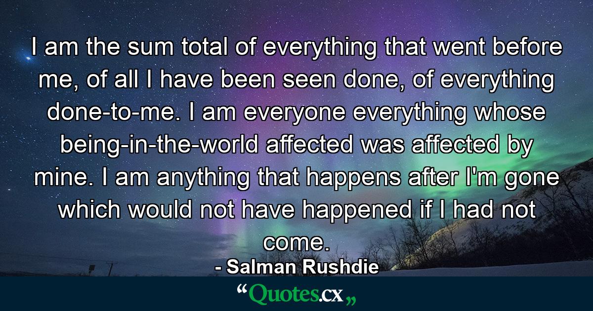 I am the sum total of everything that went before me, of all I have been seen done, of everything done-to-me. I am everyone everything whose being-in-the-world affected was affected by mine. I am anything that happens after I'm gone which would not have happened if I had not come. - Quote by Salman Rushdie