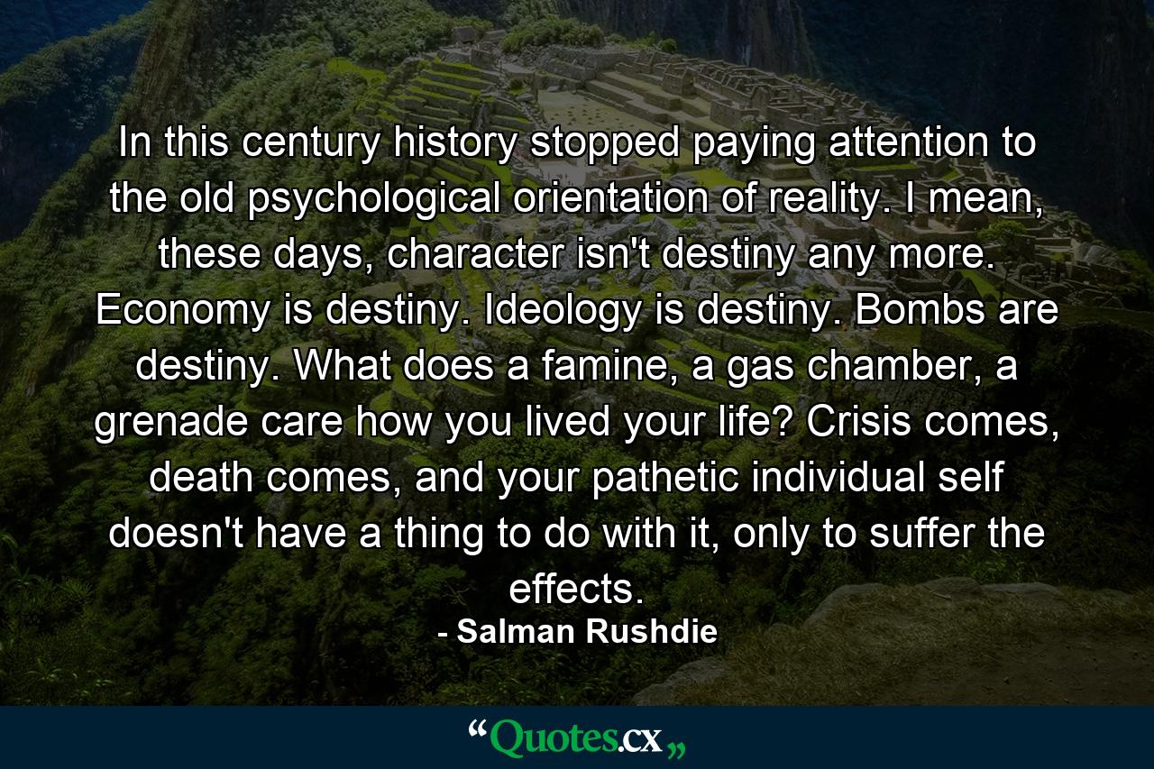 In this century history stopped paying attention to the old psychological orientation of reality. I mean, these days, character isn't destiny any more. Economy is destiny. Ideology is destiny. Bombs are destiny. What does a famine, a gas chamber, a grenade care how you lived your life? Crisis comes, death comes, and your pathetic individual self doesn't have a thing to do with it, only to suffer the effects. - Quote by Salman Rushdie