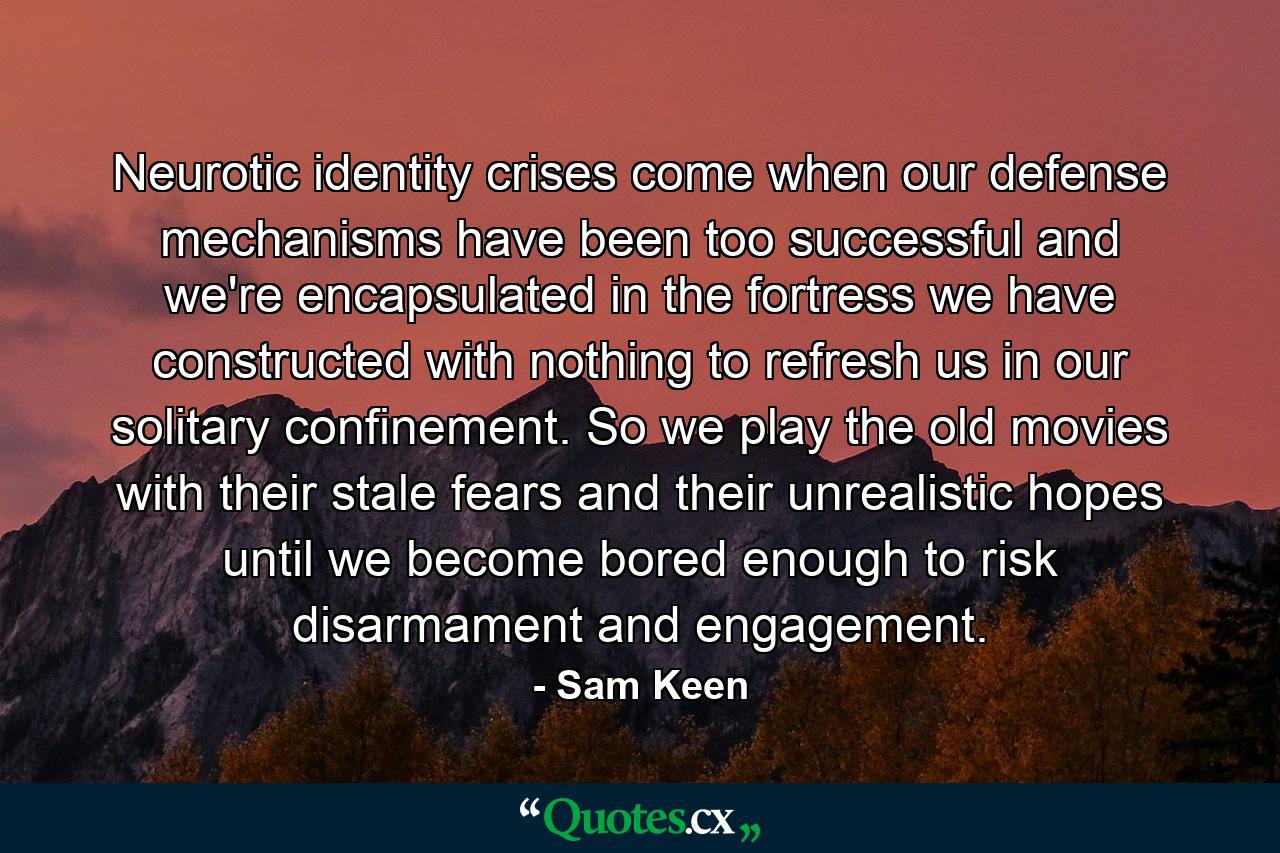 Neurotic identity crises come when our defense mechanisms have been too successful and we're encapsulated in the fortress we have constructed with nothing to refresh us in our solitary confinement. So we play the old movies with their stale fears and their unrealistic hopes until we become bored enough to risk disarmament and engagement. - Quote by Sam Keen