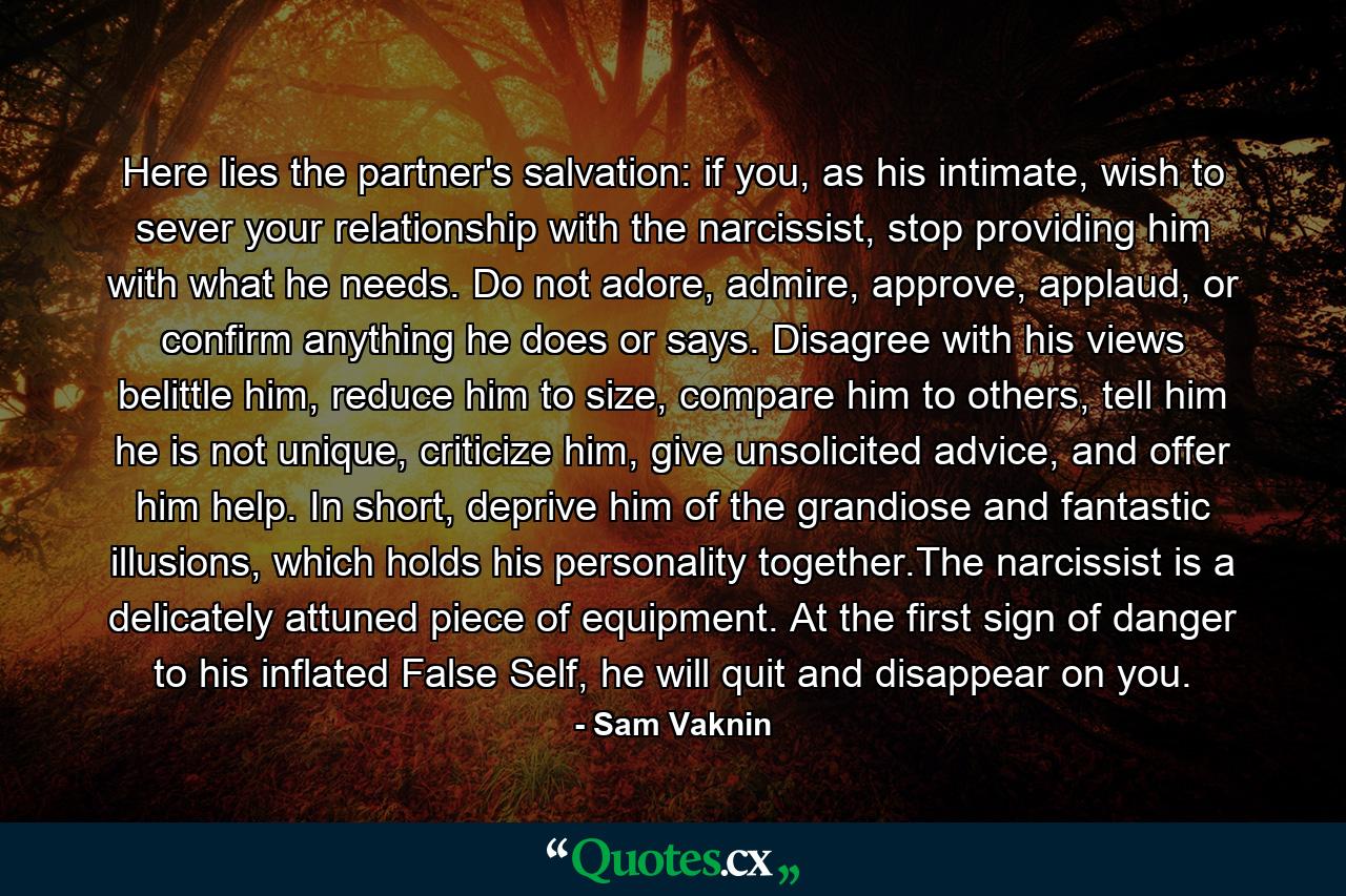 Here lies the partner's salvation: if you, as his intimate, wish to sever your relationship with the narcissist, stop providing him with what he needs. Do not adore, admire, approve, applaud, or confirm anything he does or says. Disagree with his views belittle him, reduce him to size, compare him to others, tell him he is not unique, criticize him, give unsolicited advice, and offer him help. In short, deprive him of the grandiose and fantastic illusions, which holds his personality together.The narcissist is a delicately attuned piece of equipment. At the first sign of danger to his inflated False Self, he will quit and disappear on you. - Quote by Sam Vaknin